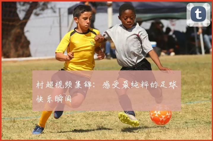村超视频集锦:感受最纯粹的足球快乐瞬间
