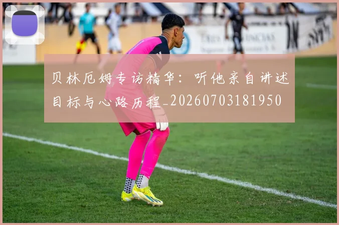 贝林厄姆专访精华:听他亲自讲述目标与心路历程_20260703181950
