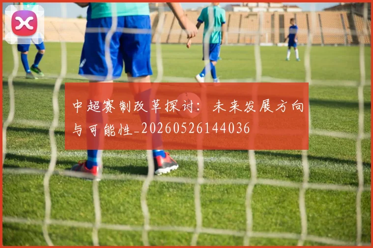 中超赛制改革探讨：未来发展方向与可能性_20260526144036