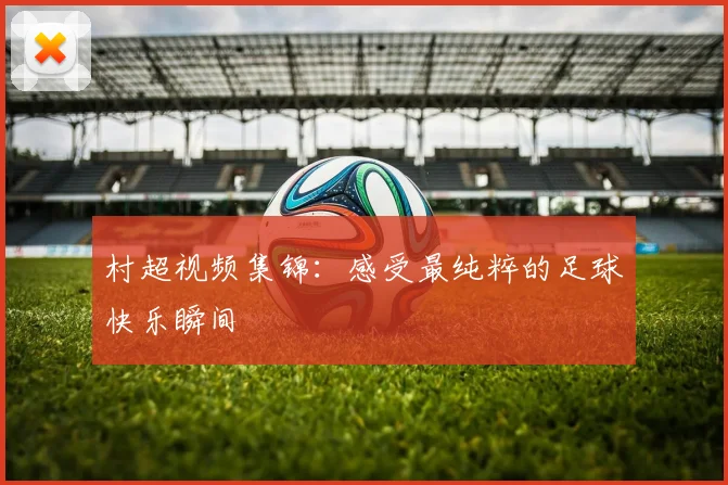村超视频集锦:感受最纯粹的足球快乐瞬间